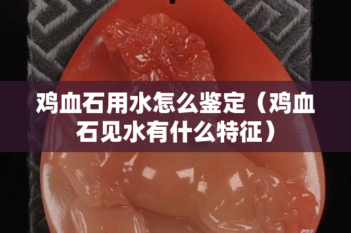 雞血石用水怎么鑒定（雞血石見水有什么特征）