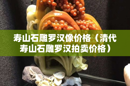 壽山石雕羅漢像價格（清代壽山石雕羅漢拍賣價格）