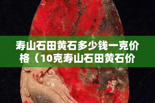 壽山石田黃石多少錢一克價格（10克壽山石田黃石價格）