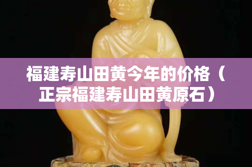 福建壽山田黃今年的價格（正宗福建壽山田黃原石）