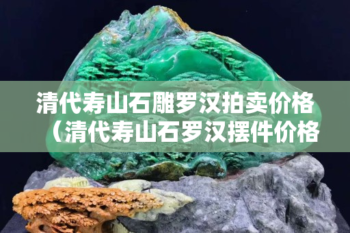 清代壽山石雕羅漢拍賣價格（清代壽山石羅漢擺件價格）