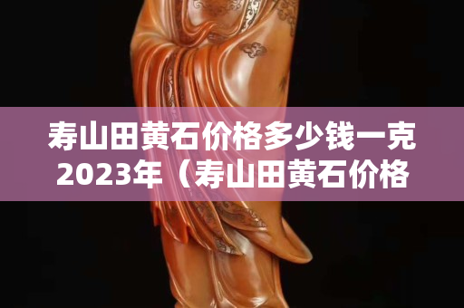 壽山田黃石價格多少錢一克2023年（壽山田黃石價格多少錢一克2020）