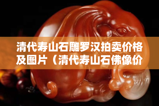 清代壽山石雕羅漢拍賣價格及圖片（清代壽山石佛像價格）