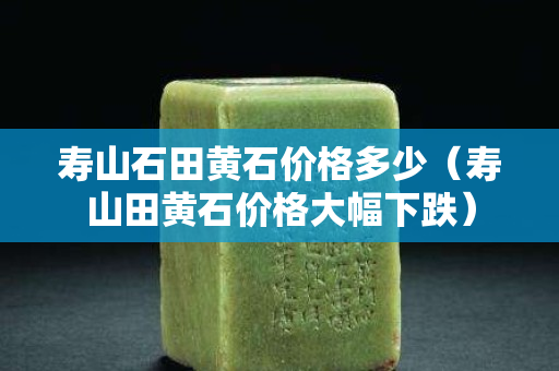 壽山石田黃石價格多少（壽山田黃石價格大幅下跌）