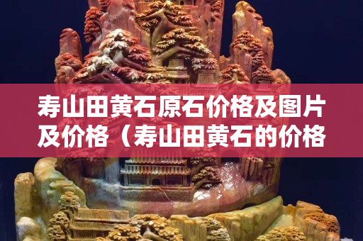 壽山田黃石原石價格及圖片及價格（壽山田黃石的價格）