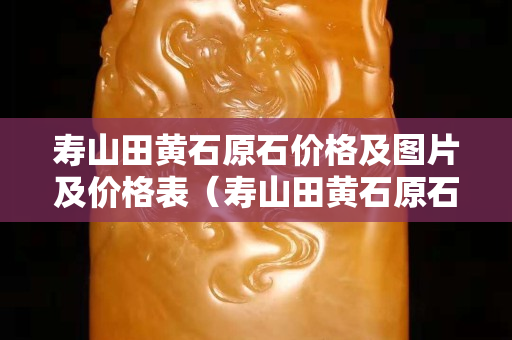 壽山田黃石原石價格及圖片及價格表（壽山田黃石原石價格及圖片及價格表視頻）