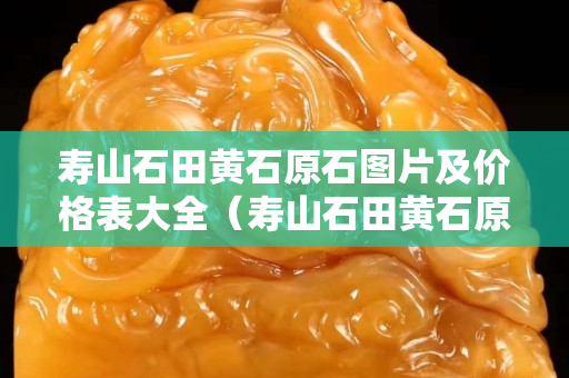 壽山石田黃石原石圖片及價格表大全（壽山石田黃石原石圖片及價格表大全集）