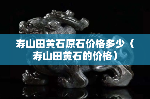壽山田黃石原石價格多少（壽山田黃石的價格）