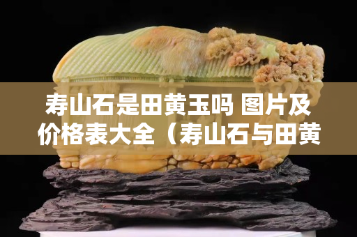 壽山石是田黃玉嗎 圖片及價格表大全（壽山石與田黃石區別要點及圖片）