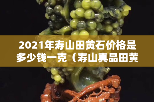 2021年壽山田黃石價格是多少錢一克（壽山真品田黃石視頻大全）
