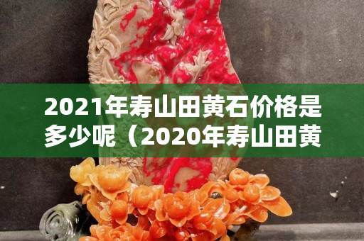 2021年壽山田黃石價格是多少呢（2020年壽山田黃石真實價格）