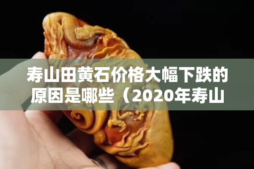 壽山田黃石價(jià)格大幅下跌的原因是哪些（2020年壽山田黃石真實(shí)價(jià)格）
