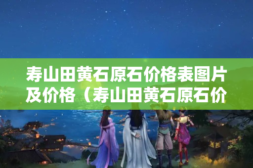 壽山田黃石原石價格表圖片及價格（壽山田黃石原石價格表圖片及價格大全）