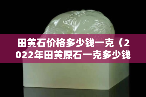 田黃石價格多少錢一克（2022年田黃原石一克多少錢）