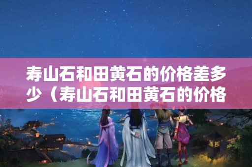 壽山石和田黃石的價格差多少（壽山石和田黃石的價格差多少錢一克）