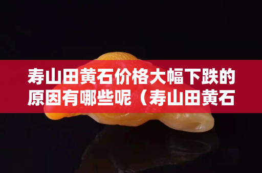 壽山田黃石價格大幅下跌的原因有哪些呢（壽山田黃石原石形狀）