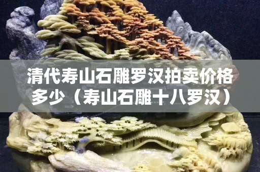 清代壽山石雕羅漢拍賣價格多少（壽山石雕十八羅漢）