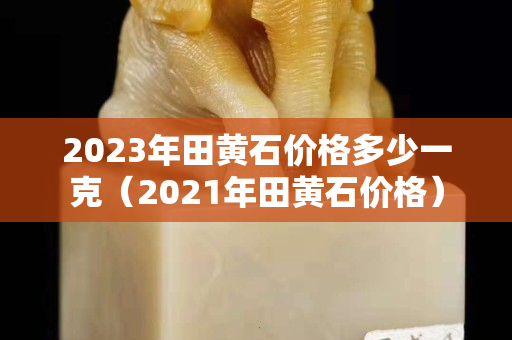 2023年田黃石價(jià)格多少一克（2021年田黃石價(jià)格）