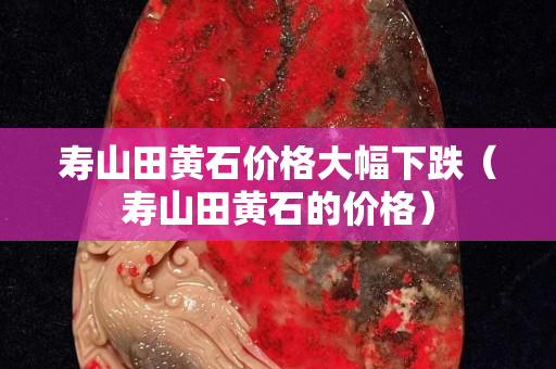 壽山田黃石價格大幅下跌（壽山田黃石的價格）