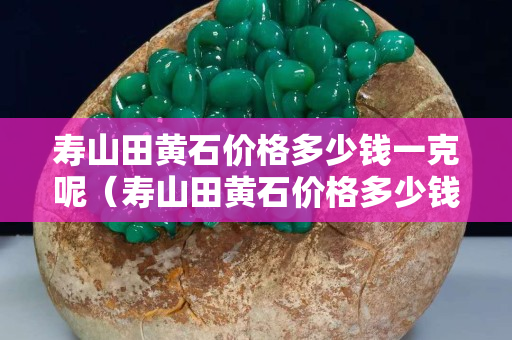 壽山田黃石價格多少錢一克呢（壽山田黃石價格多少錢一克呢）