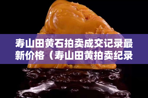 壽山田黃石拍賣成交記錄最新價格（壽山田黃拍賣紀錄）