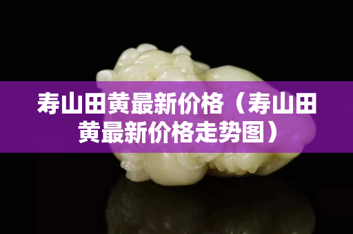 壽山田黃最新價格（壽山田黃最新價格走勢圖）