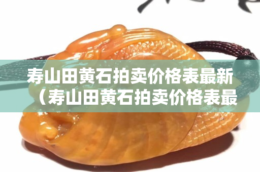 壽山田黃石拍賣價格表最新（壽山田黃石拍賣價格表最新）