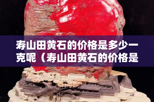 壽山田黃石的價格是多少一克呢（壽山田黃石的價格是多少一克呢圖片）