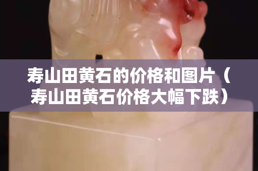 壽山田黃石的價格和圖片（壽山田黃石價格大幅下跌）