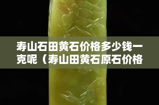 壽山石田黃石價格多少錢一克呢（壽山田黃石原石價格）