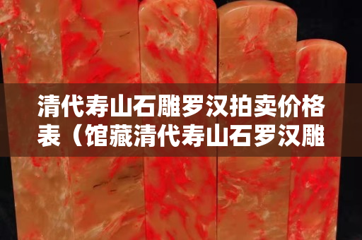 清代壽山石雕羅漢拍賣價格表（館藏清代壽山石羅漢雕像）