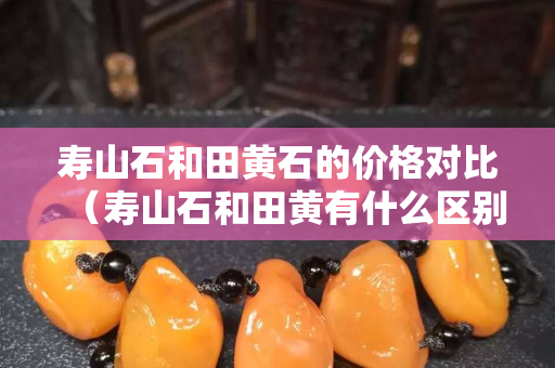 壽山石和田黃石的價格對比（壽山石和田黃有什么區別）