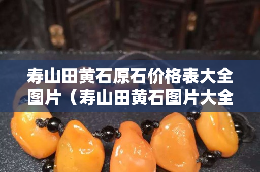 壽山田黃石原石價格表大全圖片（壽山田黃石圖片大全 真品）