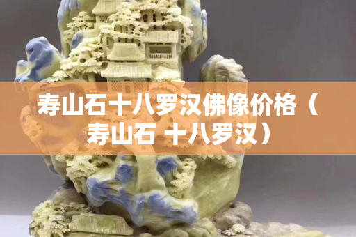 壽山石十八羅漢佛像價格（壽山石 十八羅漢）