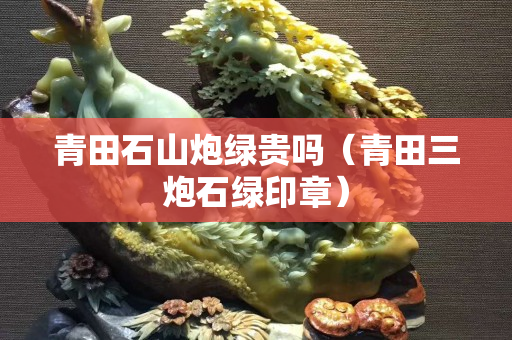 青田石山炮綠貴嗎（青田三炮石綠印章）