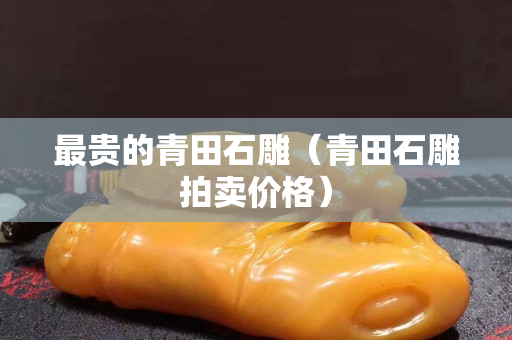 最貴的青田石雕（青田石雕拍賣價格）