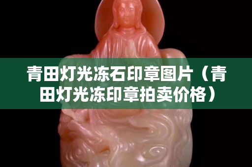 青田燈光凍石印章圖片（青田燈光凍印章拍賣價格）