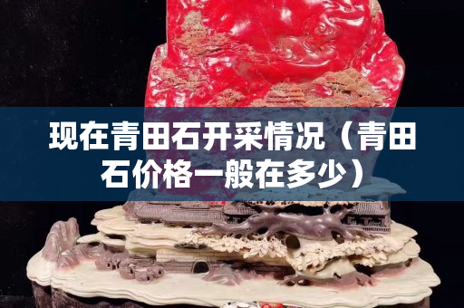 現在青田石開采情況（青田石價格一般在多少）