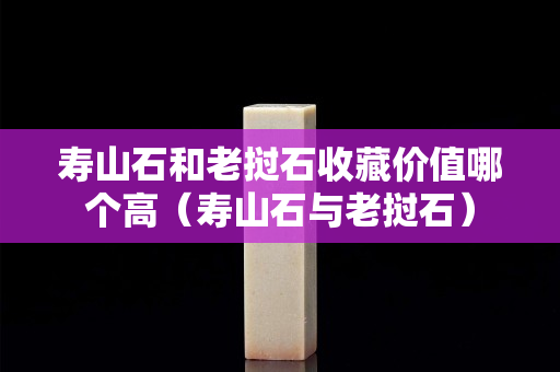 壽山石和老撾石收藏價值哪個高（壽山石與老撾石）
