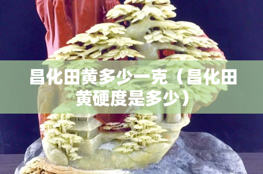 昌化田黃多少一克（昌化田黃硬度是多少）