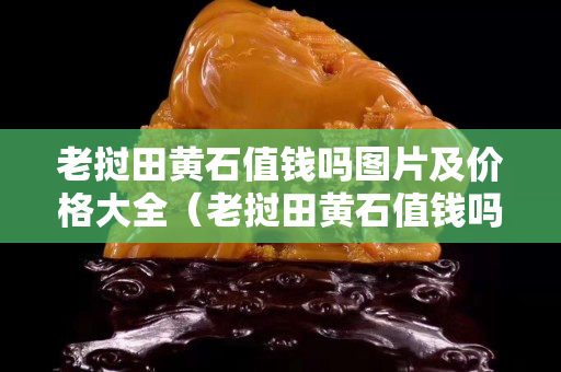 老撾田黃石值錢嗎圖片及價格大全（老撾田黃石值錢嗎圖片及價格大全視頻）