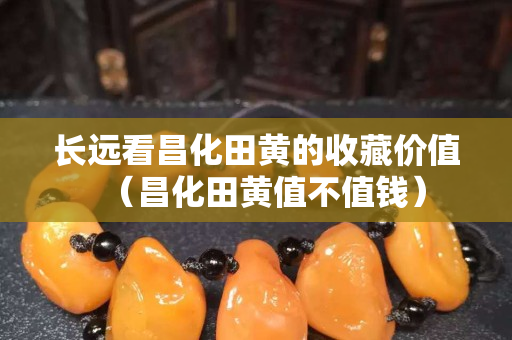 長遠看昌化田黃的收藏價值（昌化田黃值不值錢）