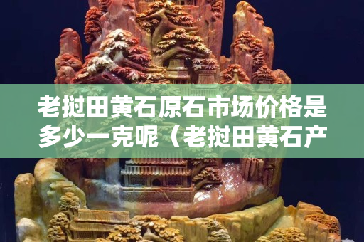 老撾田黃石原石市場(chǎng)價(jià)格是多少一克呢（老撾田黃石產(chǎn)量有多少）
