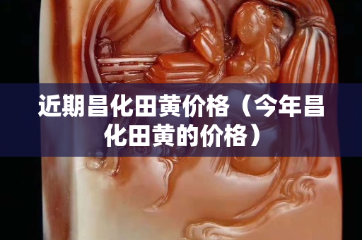 近期昌化田黃價格（今年昌化田黃的價格）