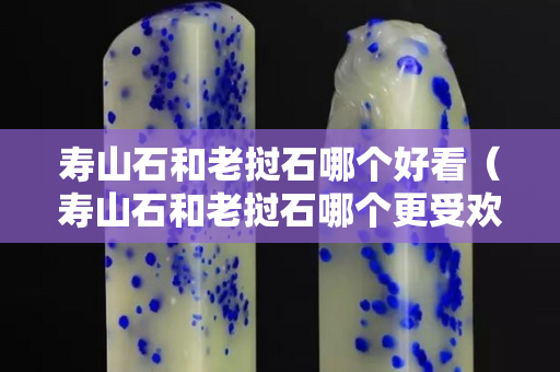 壽山石和老撾石哪個好看（壽山石和老撾石哪個更受歡迎）