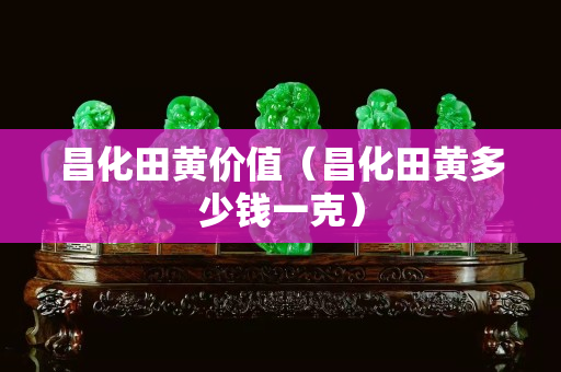 昌化田黃價值（昌化田黃多少錢一克）