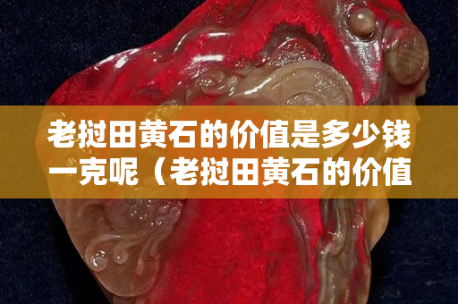 老撾田黃石的價值是多少錢一克呢（老撾田黃石的價值是多少錢一克呢）
