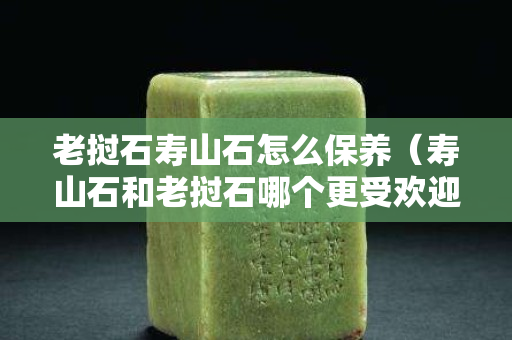 老撾石壽山石怎么保養（壽山石和老撾石哪個更受歡迎）