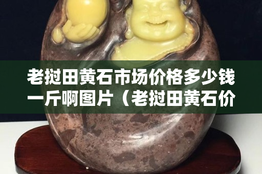 老撾田黃石市場價格多少錢一斤啊圖片（老撾田黃石價格多少錢一克）