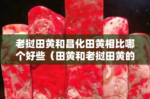 老撾田黃和昌化田黃相比哪個好些（田黃和老撾田黃的區別）